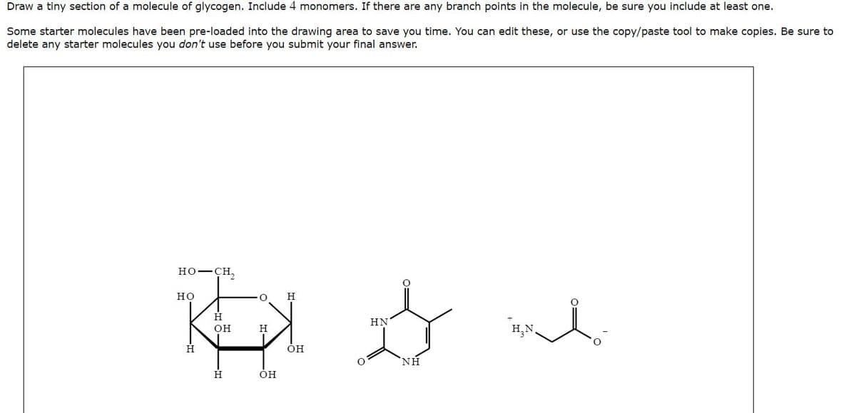 Draw a tiny section of a molecule of glycogen. Include 4 monomers. If there are any branch points in the molecule, be sure you include at least one.
Some starter molecules have been pre-loaded into the drawing area to save you time. You can edit these, or use the copy/paste tool to make copies. Be sure to
delete any starter molecules you don't use before you submit your final answer.
HO–CH,
O H
REX me
H
OH
H
H₂N.
HO
H
OH
OH
HN
ΝΗ