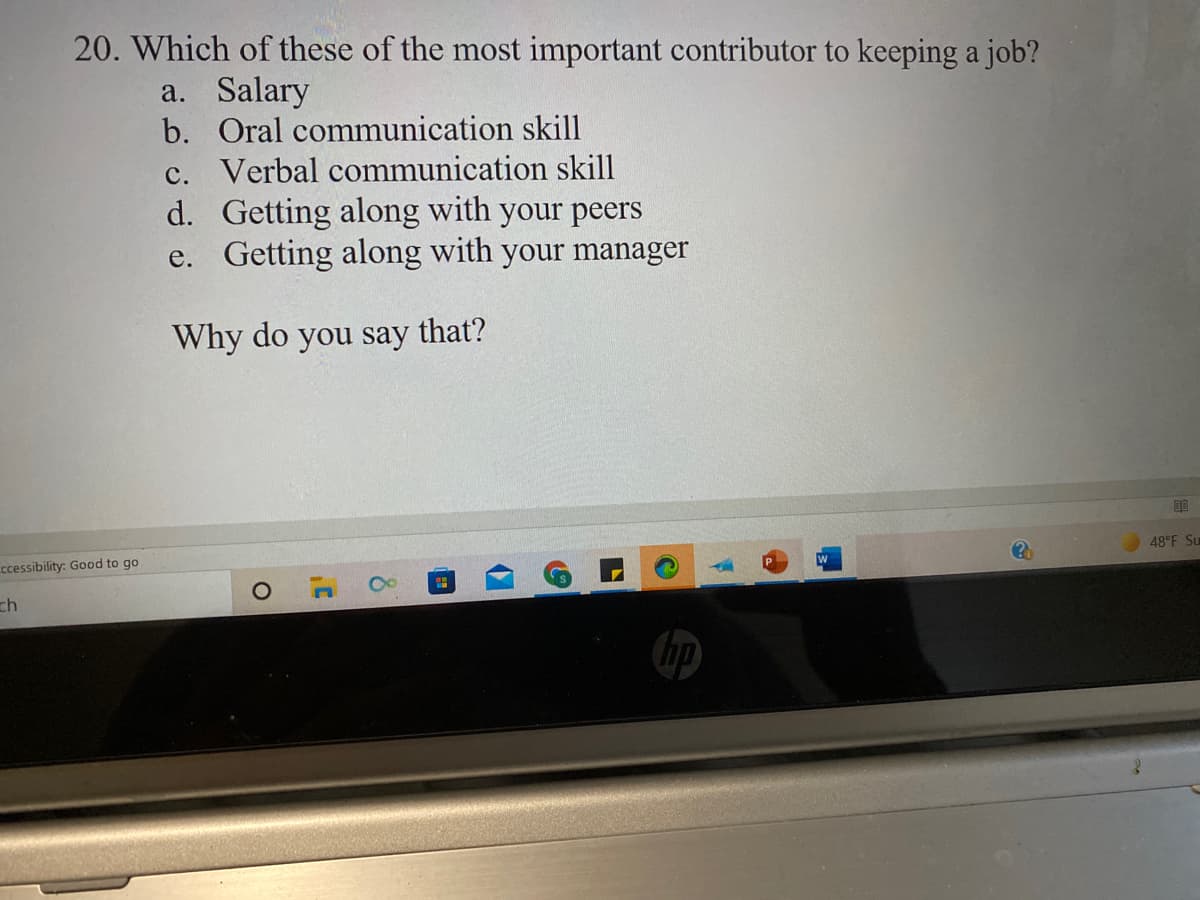 20. Which of these of the most important contributor to keeping a job?
a. Salary
b. Oral communication skill
c. Verbal communication skill
d. Getting along with your peers
e. Getting along with your manager
Why do you say that?
48 F Su
ccessibility: Good to go
ch
17
