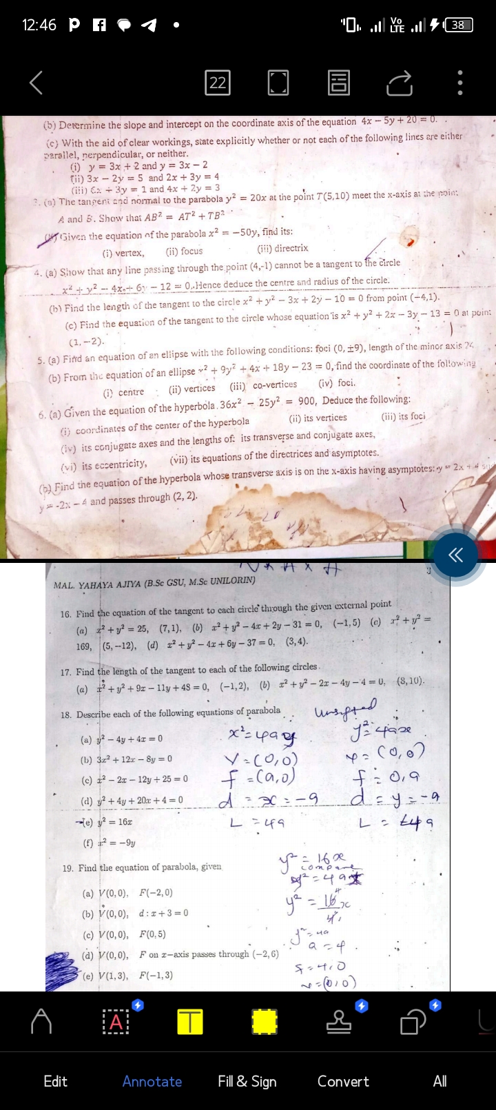 12:46 Pf
<
同
(b) Determine the slope and intercept on the coordinate axis of the equation 4x - 5y + 20 = 0. .
(c) With the aid of clear workings, state explicitly whether or not each of the following lines are either
parallel, perpendicular, or neither.
(1) y = 3x + 2 and y = 3x -2
Tii) 3x - 2y = 5 and 2x + 3y = 4
(ii) x + 3y = 1 and 4x + 2y = 3
3. (a) The tangent and normal to the parabola y² = 20x at the point 7(5.10) meet the x-axis at the point
A and 5. Show that AB2= AT2 + TB2
Given the equation of the parabola x² = -50y, find its:
(i) vertex, (ii) focus
(iii) directrix
4. (a) Show that any line passing through the point (4,-1) cannot be a tangent to the circle
x²+²-4x+6y- 12 = 0.Hence deduce the centre and radius of the circle.
22
(b) Find the length of the tangent to the circle x² +y²-3x +2y- 10 = 0 from point (-4,1).
(c) Find the equation of the tangent to the circle whose equation is x² + y²+2x-3y - 13 = 0 at point
(1.-2).
"
)
5. (a) Find an equation of an ellipse with the following conditions: foci (0, 19), length of the minor axis 24.
(b) From the equation of an ellipse 2 +9y2 + 4x + 18y-23 = 0, find the coordinate of the following
(iii) co-vertices
(iv) foci.
(i) centre (ii) vertices
6. (a) Given the equation of the hyperbola. 36x²
(i)coordinates of the center of the hyperbola
(iv) its conjugate axes and the lengths of: its transverse and conjugate axes,
(vii) its equations of the directrices and asymptotes.
(vi) its eccentricity,
(b) Find the equation of the hyperbola whose transverse axis is on the x-axis having asymptotes: y + 2x + 4 5
y-2x-4 and passes through (2, 2).
(a) 2 - 4y + 4x = 0
(b) 3x2 + 12x - 8y = 0
(c) 22x12y + 25 =0
(d) y² +4y+20x + 4 =0
e) y² = 16x
(f) ² = -9y
19. Find the equation of parabola, given
Edit
MAL. YAHAYA AJIYA (B.Sc GSU, M.Sc UNILORIN)
16. Find the equation of the tangent to cach circle through the given external point
(a) z²+²= 25, (7,1), (b) z²+y²-4x+2y-31 = 0, (-1,5) (c) ²+²=
169, (5,-12), (d) 2² + y²-4x+6y-37= 0, (3, 4).
18. Describe each of the following equations of parabola
x² = 49
-
17. Find the length of the tangent to each of the following circles.
(a) ²+² +92-11y +48 = 0, (-1,2), (b) x² + y²-2x - 4y -4 = 0, (8,10).
F(-2,0)
d:x+3=0
A
25y² = 900, Deduce the following:
(ii) its vertices
(iii) its foci
Annotate
"... 38 |
(a) V(0,0),
(b) v (0,0);
(c) V(0,0),
F(0,5)
(d) V(0,0), F on z-axis passes through (-2,6)
(e) V(1,3), F(-1,3)
T
मंत्र म
V = (0,0)
f = (a,0)
d = x=9
L = 49
■
Fill & Sign
Unsifted.
J case
Y= (0,0)
y Eo.
42249
y² = 16 ₂0
4,
f=0,9
d=y=-a
L = £49
= 16x
compare
49
Jasua
a=4.
:
4410
~= (010)
Convert
All