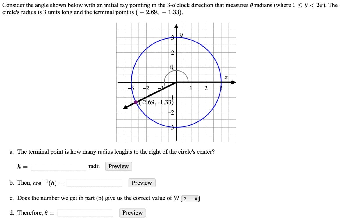 Consider the angle shown below with an initial ray pointing in the 3-o'clock direction that measures radians (where 0 ≤ 0 < 2π). The
circle's radius is 3 units long and the terminal point is (2.69,- 1.33).
h =
-B -2
radii
Preview
3
2
-2.69,-1.33
a. The terminal point is how many radius lenghts to the right of the circle's center?
Preview
q
Preview
-2
Y
b. Then, cos ¹(h)
c. Does the number we get in part (b) give us the correct value of 0?? +
d. Therefore, 0 =
X