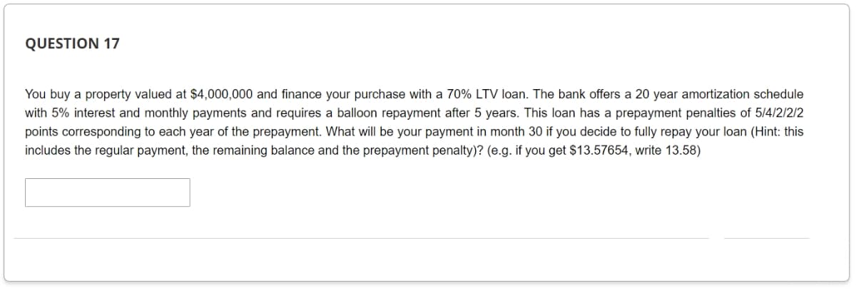 QUESTION 17
You buy a property valued at $4,000,000 and finance your purchase with a 70% LTV loan. The bank offers a 20 year amortization schedule
with 5% interest and monthly payments and requires a balloon repayment after 5 years. This loan has a prepayment penalties of 5/4/2/2/2
points corresponding to each year of the prepayment. What will be your payment in month 30 if you decide to fully repay your loan (Hint: this
includes the regular payment, the remaining balance and the prepayment penalty)? (e.g. if you get $13.57654, write 13.58)