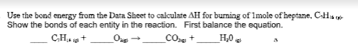 Use the bond energy from the Data Sheet to calculate AH for burning of 1mole of heptane, C-His
Show the bonds of each entity in the reaction. First balance the equation.
C-H₂+
Oags →
_CO +
H₂0