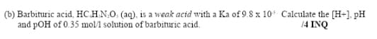 (b) Barbituric acid, HC.HN.O, (aq), is a weak acid with a Ka of 9.8 x 10 Calculate the [H+], pH
and pOH of 0.35 mol/1 solution of barbituric acid.
14 INQ
