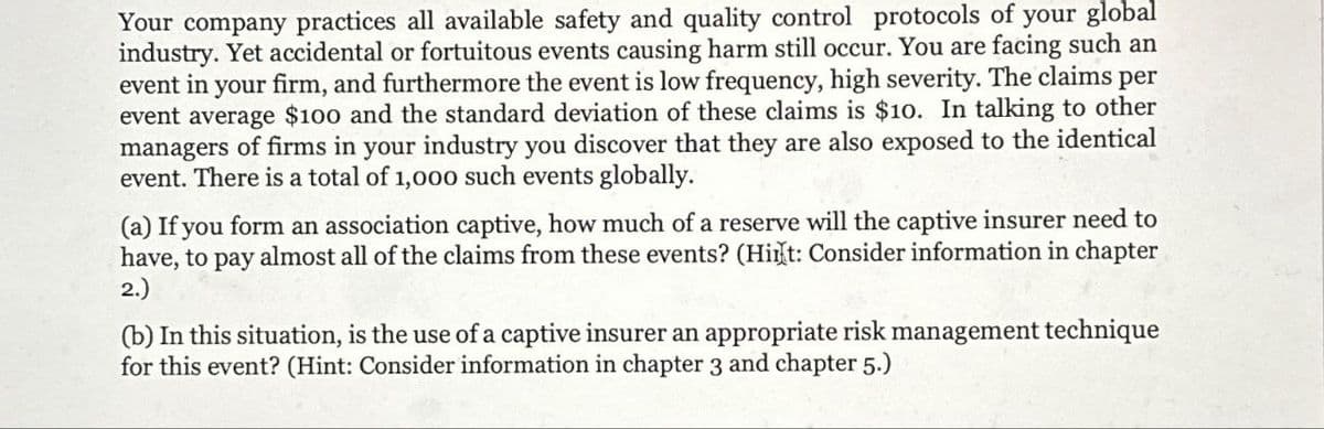 Your company practices all available safety and quality control protocols of your global
industry. Yet accidental or fortuitous events causing harm still occur. You are facing such an
event in your firm, and furthermore the event is low frequency, high severity. The claims per
event average $100 and the standard deviation of these claims is $10. In talking to other
managers of firms in your industry you discover that they are also exposed to the identical
event. There is a total of 1,000 such events globally.
(a) If you form an association captive, how much of a reserve will the captive insurer need to
have, to pay almost all of the claims from these events? (Hint: Consider information in chapter
2.)
(b) In this situation, is the use of a captive insurer an appropriate risk management technique
for this event? (Hint: Consider information in chapter 3 and chapter 5.)