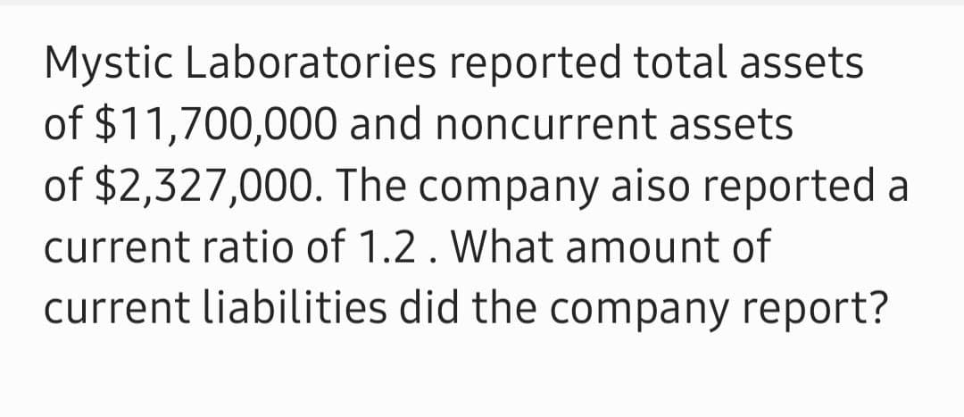 Mystic Laboratories reported total assets
of $11,700,000 and noncurrent assets
of $2,327,000. The company aiso reported a
current ratio of 1.2. What amount of
current liabilities did the company report?