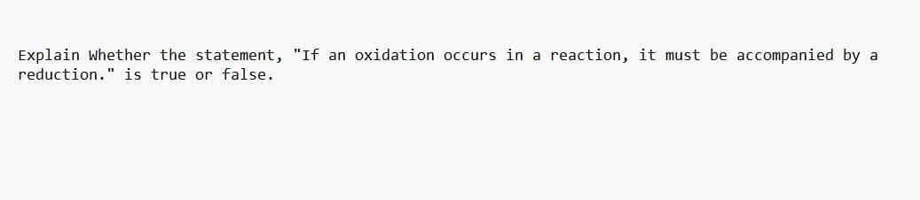 Explain whether the statement, "If an oxidation occurs in a reaction, it must be accompanied by a
reduction." is true or false.