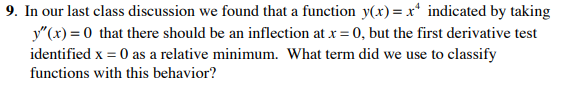 9. In our last class discussion we found that a function y(x) = x* indicated by taking
y"(x) = 0 that there should be an inflection at x = 0, but the first derivative test
identified x = 0 as a relative minimum. What term did we use to classify
functions with this behavior?
