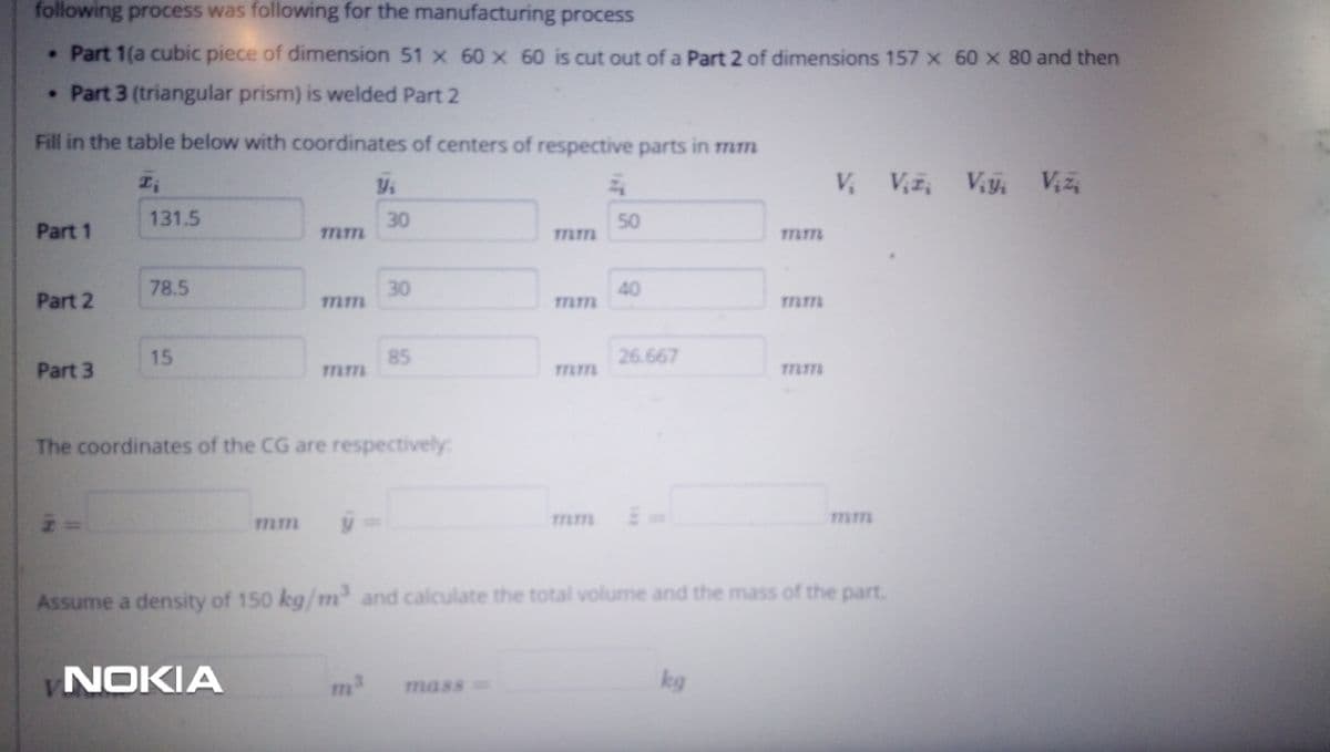 following process was following for the manufacturing process
. Part 1(a cubic piece of dimension 51 x 60 x 60 is cut out of a Part 2 of dimensions 157 x 60 x 80 and then
. Part 3 (triangular prism) is welded Part 2
Fill in the table below with coordinates of centers of respective parts in mm
V, Vy, Viz
131.5
30
50
Part 1
78.5
30
40
Part 2
15
85
26.667
Part 3
Tmm
The coordinates of the CG are respectively:
mm
y%3=
Tmm
mm
Assume a density of 150 kg/m and calculate the total volume and the mass of the part.
NOKIA
mass=
kg
