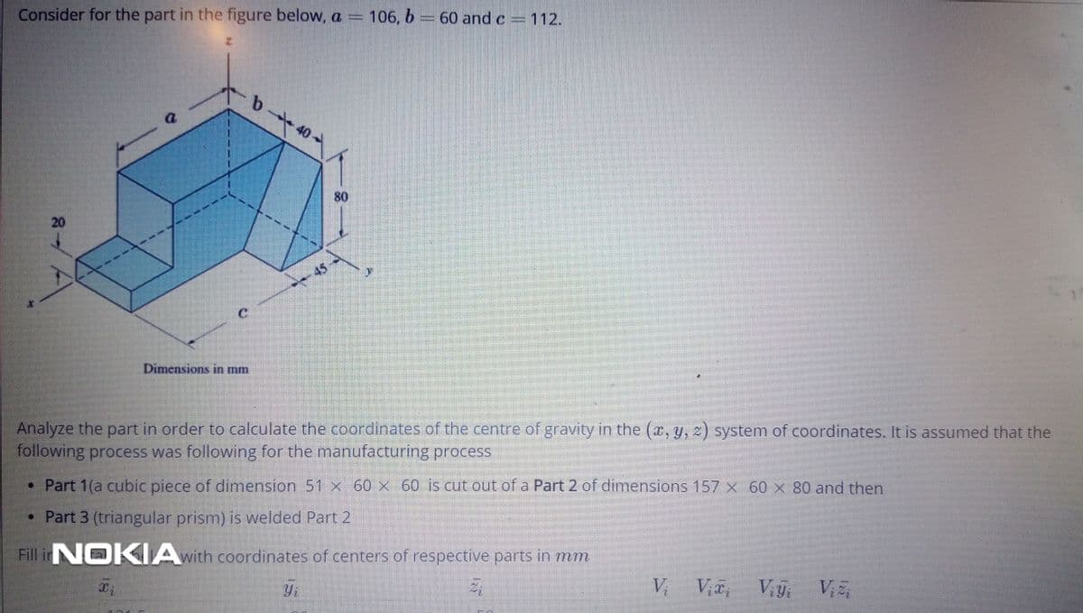 Consider for the part in the figure below, a = 106, b =60 and c =112.
80
20
45
Dimensions in mm
Analyze the part in order to calculate the coordinates of the centre of gravity in the (r, y, z) system of coordinates. It is assumed that the
following process was following for the manufacturing process
• Part 1(a cubic piece of dimension 51 x 60 x 60 is cut out of a Part 2 of dimensions 157 x 60 x 80 and then
• Part 3 (triangular prism) is welded Part 2
Fill inN K IA with coordinates of centers of respective parts in mm
Yi
Vi
