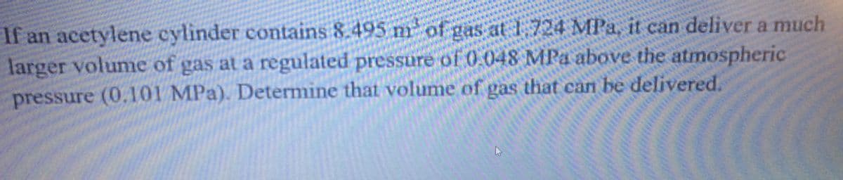 If an acetylene cylinder contains 8.495 n of gas at 1,724 MPa, it can deliver a much
larger volume of gas at a regulated pressure of 0.048 MPa above the atmospheric
pressure (0.101 MPa). Determine that volume of gas that can be delivered.
