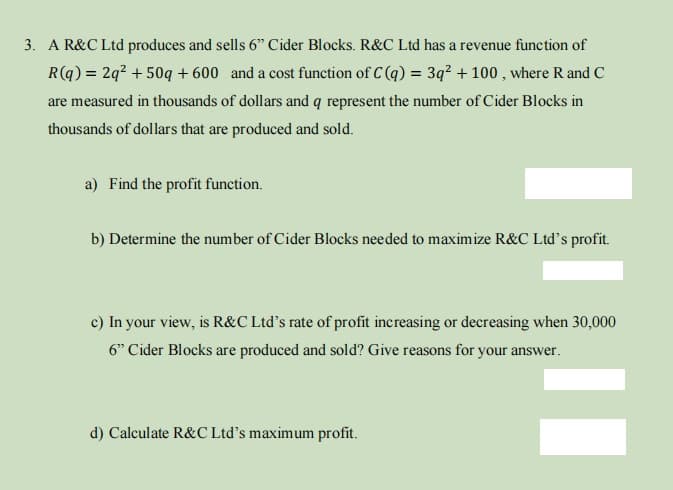 3. A R&C Ltd produces and sells 6" Cider Blocks. R&C Ltd has a revenue function of
R(q) = 2q² +50q+600 and a cost function of C(q) = 3q² + 100, where R and C
are measured in thousands of dollars and q represent the number of Cider Blocks in
thousands of dollars that are produced and sold.
a) Find the profit function.
b) Determine the number of Cider Blocks needed to maximize R&C Ltd's profit.
c) In your view, is R&C Ltd's rate of profit increasing or decreasing when 30,000
6" Cider Blocks are produced and sold? Give reasons for your answer.
d) Calculate R&C Ltd's maximum profit.
||