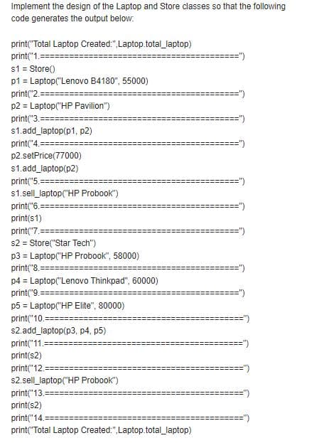 Implement the design of the Laptop and Store classes so that the following
code generates the output below.
print("Total Laptop Created:",Laptop.total laptop)
print("1.=
s1 = Store()
p1 = Laptop("Lenovo B4180", 55000)
print("2.
p2 = Laptop("HP Pavilion")
print("3.=
=")
s1.add_laptop(p1, p2)
print("4.====
p2.setPrice(77000)
s1.add_laptop(p2)
print("5.-
s1.sell_laptop("HP Probook")
print("6.-
print(s1)
print("7.==
s2 = Store("Star Tech")
p3 = Laptop("HP Probook", 58000)
print("8.=
p4 = Laptop("Lenovo Thinkpad", 60000)
print("9.:
p5 = Laptop("HP Elite", 80000)
print("10.==
s2.add_laptop(p3, p4, p5)
print("11.
print(s2)
print("12.=
s2.sell_laptop("HP Probook")
print("13.
print(s2)
print("14.
print("Total Laptop Created:",Laptop.total_laptop)
