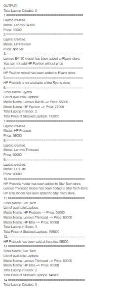 OUTPUT
Total Laptop Created: 0
1.==
Laptop oreatad.
Model: Lenovo B4180
Price 65000
2==
Laptop oreated.
Modet HP Pavilion
Prica Not Sat
Lanovo B4180 modal has baen addod to Ryans siore
You can not add HP Pavlion without price
4. ==
HP Pavilion model has bean added to Ryans ore.
HP Probook is not avalable at the Ryans stonro
6.==
Store Name Ryans
List of avalable Laptops
Modal Name Lenovo B4180 - Price: 5500
Model Name HP Pavlion Price: 77000
Tatal Laptop in Stack: 2
Total Price of Stocked Laptops. 132000
7.
Laptop oreatad.
Modet HP Probook
Price 58000
Laptop oreatod.
Model Lenovo Thinkpad
Price B0000
Laptop oreatod.
Model: HP EIte
Price: B0000
10
HP Probook model has boen addod to Star Toch store.
Lenovo Thinkpad model has boen added to Star Tach store.
HPEo modei has been added to Star Tach store
11.==
Slore Name: Star Tech
List of avalable Laptops
Model Name HP Probook - Price: 5BODO
Modal Nama Lenova Thinkpad --> Price BODD0
Model Name HP Elta Price: 80000
Total Laptop in Stock: 3
Tatal Price of Stocked Laptops 198000
12.
HP Probook has boen sold at the price Se00o
13.
Store Name: Star Tach
List of avalable Laptops
Model Name. Lenova Thinkpad -- Price. B00D0
Modei Nama HP Elta - Price: 8000
Total Laptop in Stock: 2
Total Price of Stocked Laptops 140000
14.
Total Laptop Croatod: 5
