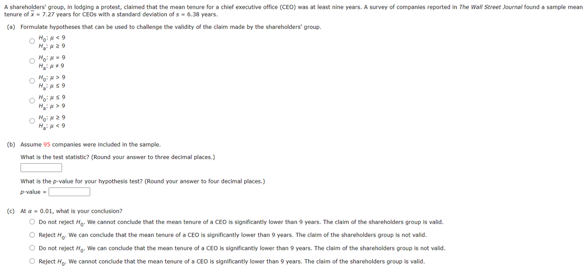 A shareholders' group, in lodging a protest, claimed that the mean tenure for a chief executive office (CEO) was at least nine years. A survey of companies reported in The Wall Street Journal found a sample mean
tenure of x = 7.27 years for CEOS with a standard deviation of s = 6.38 years.
(a) Formulate hypotheses that can be used to challenge the validity of the claim made by the shareholders' group.
6 > r1 :ºH
Ho: H = 9
H3: H # 9
Ho: H > 9
Ho: u3 9
HaiH > 9
Ho: H2 9
Ha: u < 9
(b) Assume 95 companies were included in the sample.
What is the test statistic? (Round your answer to three decimal places.)
What is the p-value for your hypothesis test? (Round your answer to four decimal places.)
p-value =
(c) At a = 0.01, what is your conclusion?
Do not reject Ho. We cannot conclude that the mean tenure of a CEO is significantly lower than 9 years. The claim of the shareholders group is valid.
Reject H.. We can conclude that the mean tenure of a CEO is significantly lower than 9 years. The claim of the shareholders group is not valid.
Do not reject Ho. We can conclude that the mean tenure of a CEO is significantly lower than 9 years. The claim of the shareholders group is not valid.
Reject Ho. We cannot conclude that the mean tenure of a CEO is significantly lower than 9 years. The claim of the shareholders group is valid.
