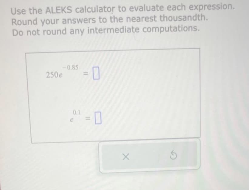 Use the ALEKS calculator to evaluate each expression.
Round your answers to the nearest thousandth.
Do not round any intermediate computations.
-0.85
250e
0.1
11
11
0
X
Ś