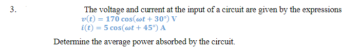 3.
The voltage and current at the input of a circuit are given by the expressions
v(t) = 170 cos(wt +30°) V
i(t) = 5 cos(wt + 45°) A
Determine the average power absorbed by the circuit.