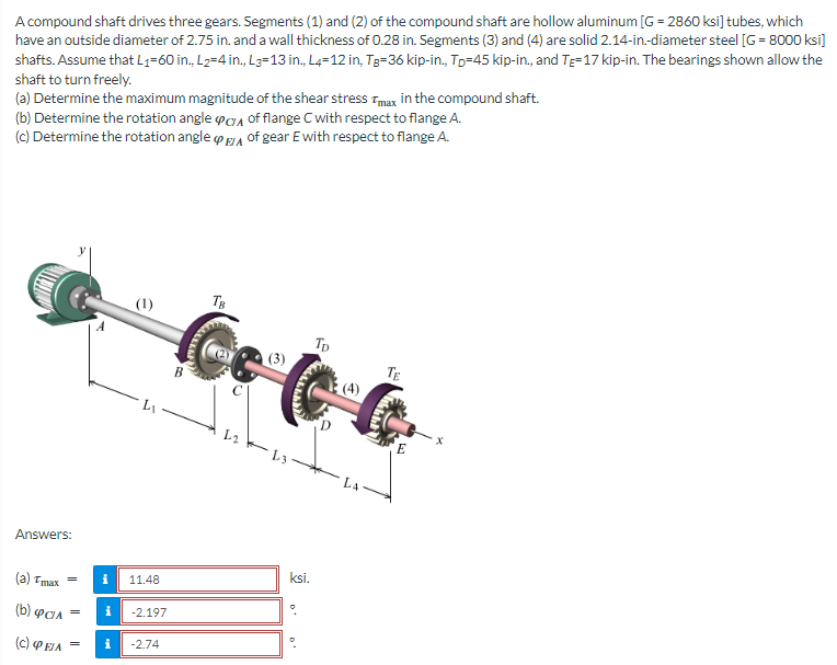 A compound shaft drives three gears. Segments (1) and (2) of the compound shaft are hollow aluminum [G=2860 ksi] tubes, which
have an outside diameter of 2.75 in. and a wall thickness of 0.28 in. Segments (3) and (4) are solid 2.14-in.-diameter steel [G= 8000 ksi]
shafts. Assume that L₁-60 in., L₂=4 in., L3=13 in., L4-12 in, Tg-36 kip-in., Tp-45 kip-in., and Te-17 kip-in. The bearings shown allow the
shaft to turn freely.
(a) Determine the maximum magnitude of the shear stress max in the compound shaft.
(b) Determine the rotation angle
(c) Determine the rotation angle
of flange C with respect to flange A.
of gear E with respect to flange A.
Answers:
(a) Tmax
(b) CIA
(C) ΦΕΙΛ
=
=
e
5
11.48
i -2.197
= i -2.74
B
TB
L2
(3)
ksi.
Tp
TE
᾽Ε