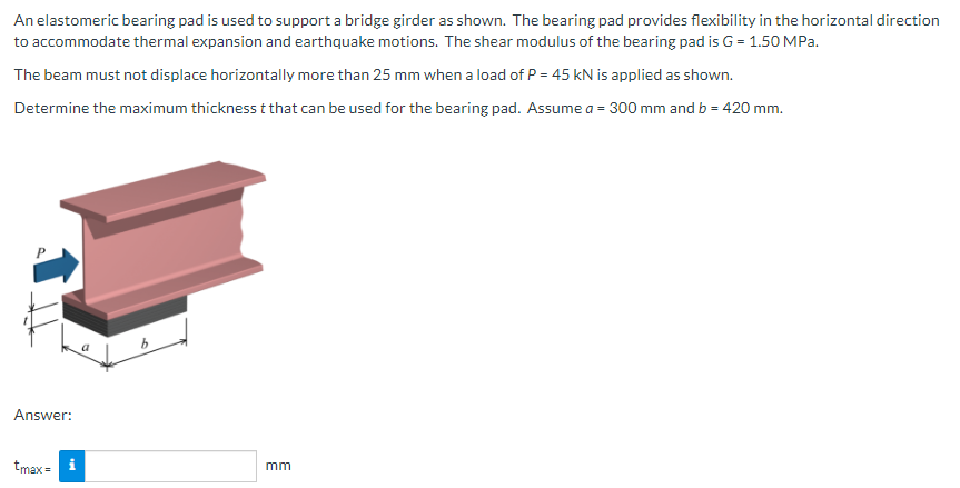 An elastomeric bearing pad is used to support a bridge girder as shown. The bearing pad provides flexibility in the horizontal direction
to accommodate thermal expansion and earthquake motions. The shear modulus of the bearing pad is G = 1.50 MPa.
The beam must not displace horizontally more than 25 mm when a load of P = 45 kN is applied as shown.
Determine the maximum thickness t that can be used for the bearing pad. Assume a = 300 mm and b = 420 mm.
Answer:
tmax = i
mm