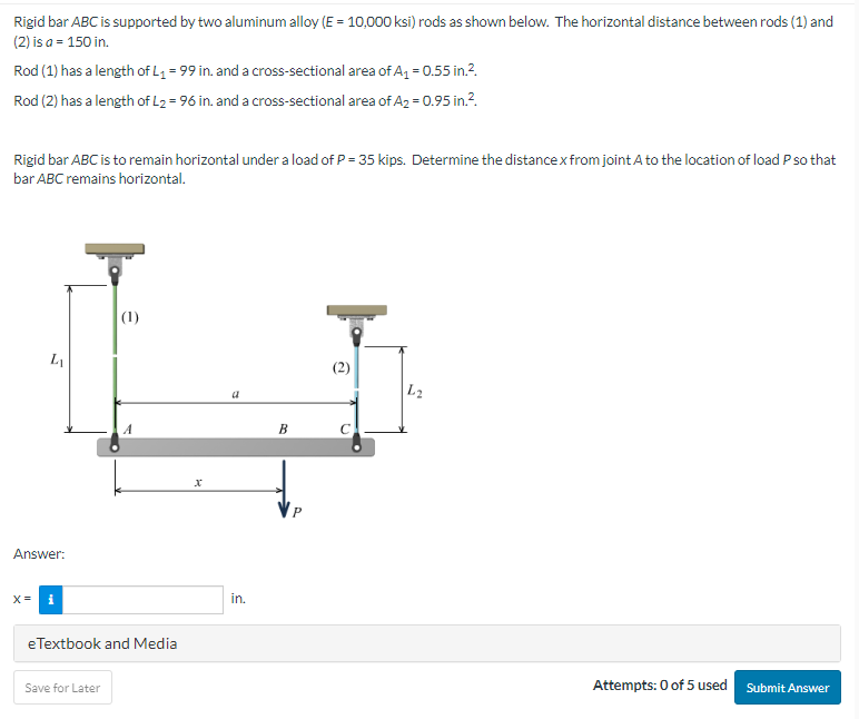 Rigid bar ABC is supported by two aluminum alloy (E = 10,000 ksi) rods as shown below. The horizontal distance between rods (1) and
(2) is a = 150 in.
Rod (1) has a length of L₁ = 99 in. and a cross-sectional area of A₁ = 0.55 in.².
Rod (2) has a length of L₂ = 96 in. and a cross-sectional area of A₂ = 0.95 in.².
Rigid bar ABC is to remain horizontal under a load of P = 35 kips. Determine the distance x from joint A to the location of load P so that
bar ABC remains horizontal.
L
Answer:
X= i
(1)
eTextbook and Media
Save for Later
x
in.
B
(2)
L2
Attempts: 0 of 5 used Submit Answer