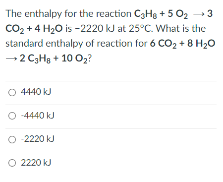 The enthalpy for the reaction C3H3 + 5 O2 → 3
CO2 + 4 H20 is -2220 kJ at 25°C. What is the
standard enthalpy of reaction for 6 CO2 + 8 H2O
→2 C3H8 + 10 O2?
O 4440 kJ
O -4440 kJ
O -2220 kJ
O 2220 kJ
