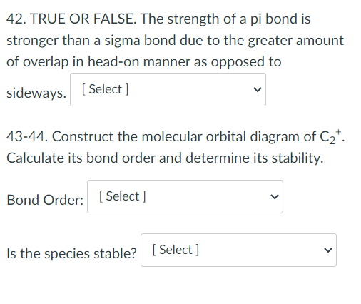 42. TRUE OR FALSE. The strength of a pi bond is
stronger than a sigma bond due to the greater amount
of overlap in head-on manner as opposed to
sideways. [ Select ]
43-44. Construct the molecular orbital diagram of C2*.
Calculate its bond order and determine its stability.
Bond Order: [ Select ]
Is the species stable? [ Select ]
