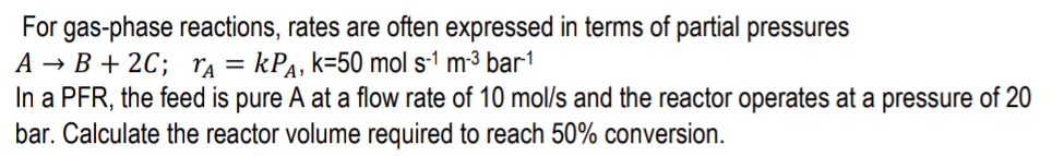 For gas-phase reactions, rates are often expressed in terms of partial pressures
A → B + 2C; ra = kPa, k=50 mol s-1 m-³ bar1
In a PFR, the feed is pure A at a flow rate of 10 mol/s and the reactor operates at a pressure of 20
bar. Calculate the reactor volume required to reach 50% conversion.
