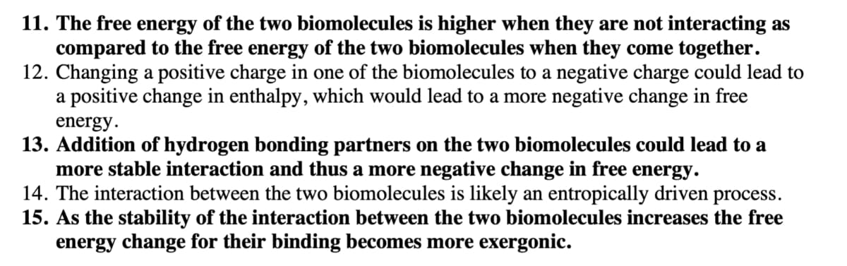 11. The free energy of the two biomolecules is higher when they are not interacting as
compared to the free energy of the two biomolecules when they come together.
12. Changing a positive charge in one of the biomolecules to a negative charge could lead to
a positive change in enthalpy, which would lead to a more negative change in free
energy.
13. Addition of hydrogen bonding partners on the two biomolecules could lead to a
more stable interaction and thus a more negative change in free energy.
14. The interaction between the two biomolecules is likely an entropically driven process.
15. As the stability of the interaction between the two biomolecules increases the free
energy change for their binding becomes more exergonic.
