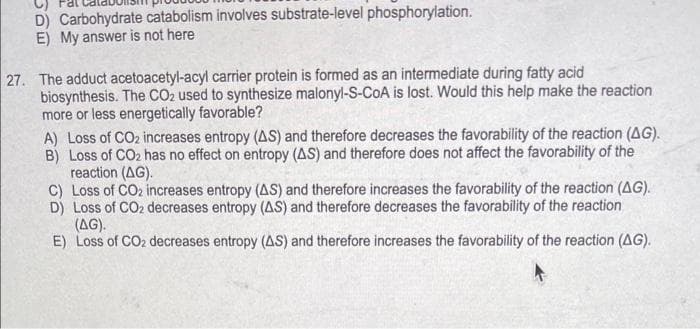 D) Carbohydrate catabolism involves substrate-level phosphorylation.
E) My answer is not here
27. The adduct acetoacetyl-acyl carrier protein is formed as an intermediate during fatty acid
biosynthesis. The CO2 used to synthesize malonyl-S-CoA is lost. Would this help make the reaction
more or less energetically favorable?
A) Loss of CO2 increases entropy (AS) and therefore decreases the favorability of the reaction (AG).
B) Loss of CO2 has no effect on entropy (AS) and therefore does not affect the favorability of the
reaction (AG).
C) Loss of CO2 increases entropy (AS) and therefore increases the favorability of the reaction (AG).
D) Loss of CO2 decreases entropy (AS) and therefore decreases the favorability of the reaction
(AG).
E) Loss of CO2 decreases entropy (AS) and therefore increases the favorability of the reaction (AG).
