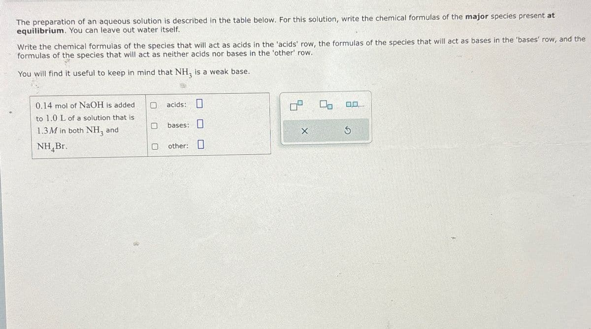 The preparation of an aqueous solution is described in the table below. For this solution, write the chemical formulas of the major species present at
equilibrium. You can leave out water itself.
Write the chemical formulas of the species that will act as acids in the 'acids' row, the formulas of the species that will act as bases in the 'bases' row, and the
formulas of the species that will act as neither acids nor bases in the 'other' row.
You will find it useful to keep in mind that NH3 is a weak base.
0.14 mol of NaOH is added
acids: ☐
to 1.0 L of a solution that is
1.3M in both NH3 and
NHBr.
☐
bases:
other:
X
G