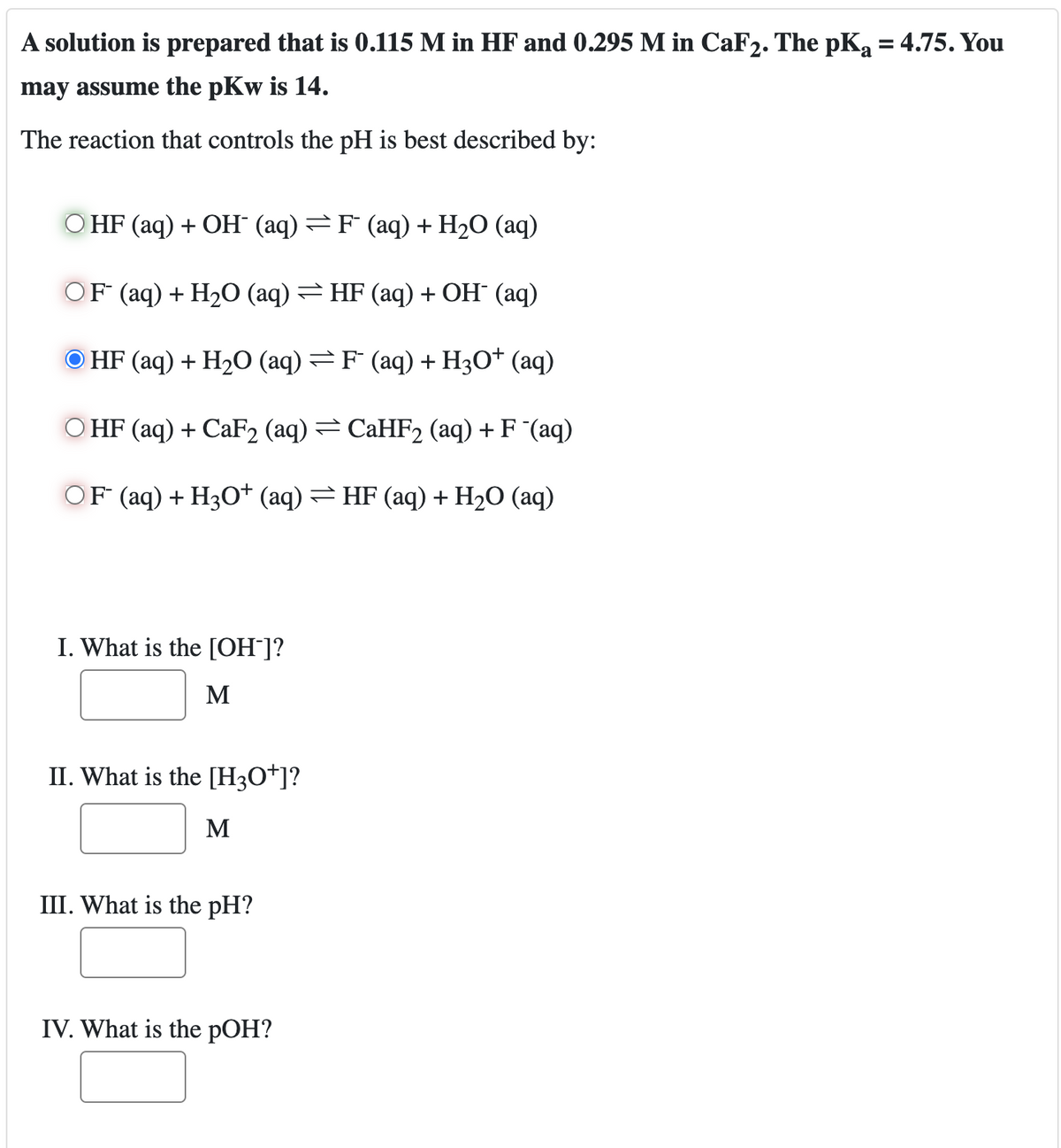 A solution is prepared that is 0.115 M in HF and 0.295 M in CaF2. The pKa = 4.75. You
may assume the pKw is 14.
The reaction that controls the pH is best described by:
HF (aq) + OH (aq) = F (aq) + H2O (aq)
OF (aq) + H2O (aq) =HF (aq) + OH (aq)
HF (aq) + H2O (aq) = F˜ (aq) + H3O+ (aq)
HF (aq) + CaF2 (aq) = CaHF2 (aq) + F¯(aq)
OF (aq) + H3O+ (aq) = HF (aq) + H2O (aq)
I. What is the [OH-]?
M
II. What is the [H3O+]?
M
III. What is the pH?
IV. What is the pOH?