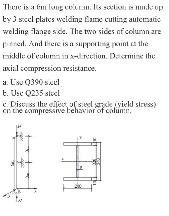 There is a 6m long column. Its section is made up
by 3 steel plates welding flame cutting automatic
welding flange side. The two sides of column are
pinned. And there is a supporting point at the
middle of column in x-direction. Determine the
axial compression resistance.
a. Use Q390 steel
b. Use Q235 steel
c. Discuss the effect of steel grąde (yield stress)
on the compressive behavior of column.
280
IN
otf
fot
3m
m

