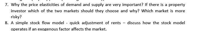 7. Why the price elasticities of demand and supply are very important? If there is a property
investor which of the two markets should they choose and why? Which market is more
risky?
8. A simple stock flow model - quick adjustment of rents discuss how the stock model
operates if an exogenous factor affects the market.