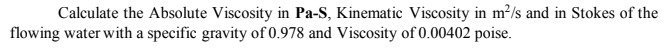 Calculate the Absolute Viscosity in Pa-S, Kinematic Viscosity in m?/s and in Stokes of the
flowing water with a specific gravity of 0.978 and Viscosity of 0.00402 poise.
