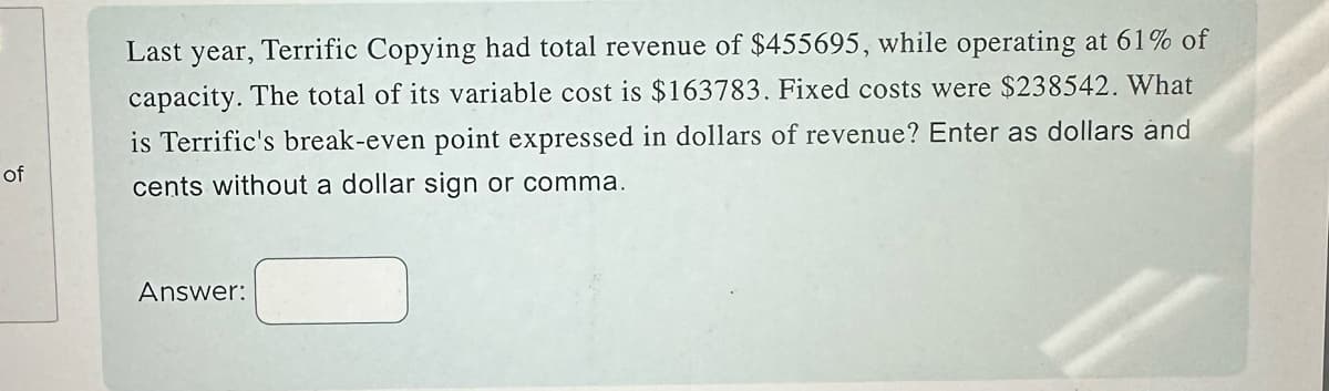 of
Last year, Terrific Copying had total revenue of $455695, while operating at 61% of
capacity. The total of its variable cost is $163783. Fixed costs were $238542. What
is Terrific's break-even point expressed in dollars of revenue? Enter as dollars and
cents without a dollar sign or comma.
Answer: