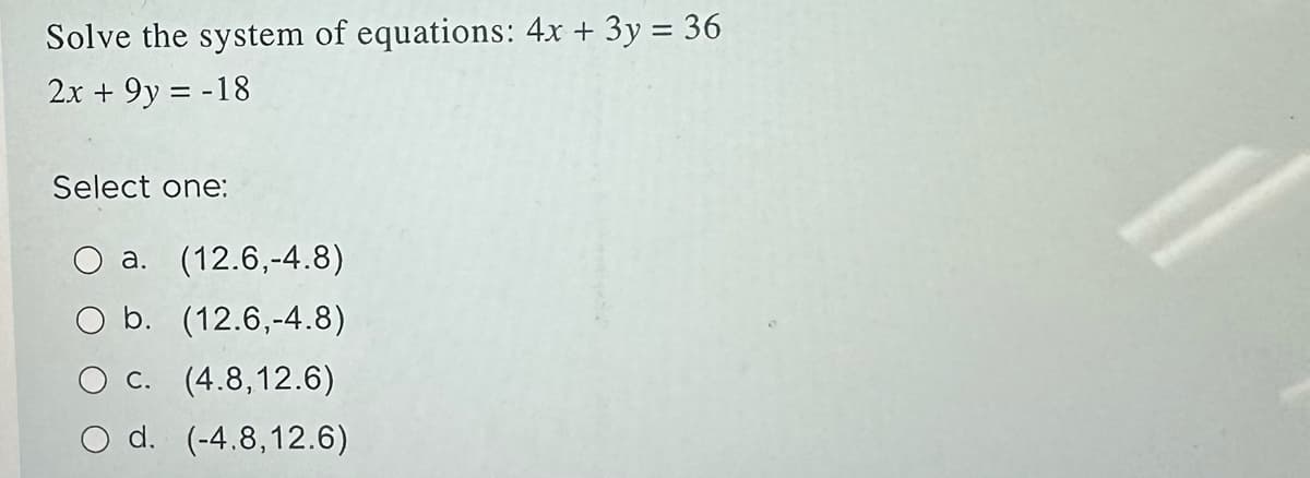 Solve the system of equations: 4x + 3y = 36
2x + 9y = -18
Select one:
a. (12.6,-4.8)
O b. (12.6,-4.8)
O c. (4.8,12.6)
d. (-4.8,12.6)