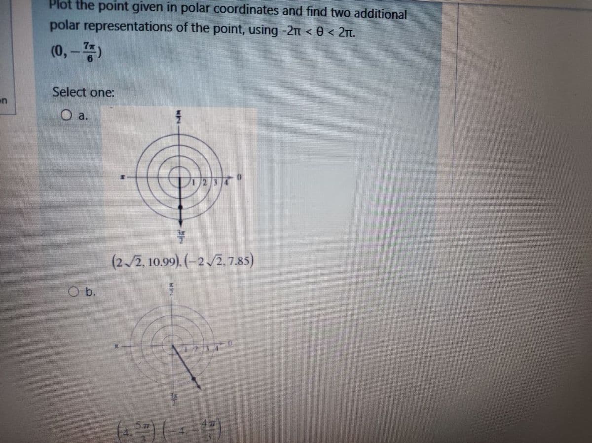 Plot the point given in polar Coordinates and find two additional
polar representations of the point, using -2t < 0 < 21t.
(0,-)
Select one:
on
O a.
(2/2, 10.99). (-2/2, 7.85)
