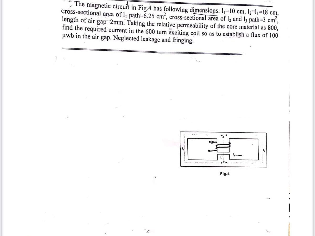 , The magnetic circuit in Fig.4 has following dimensions: I=10 cm, l2=l3=18 cm,
cross-sectional area of l, path=6.25 cm, cross-sectional area of l2 and l3 path=3 cm",
length of air gap=2mm. Taking the relative permeability of the core material as 800,
find the required current in the 600 turn exciting coil so as to establish a flux of 100
uwb in the air gap. Neglected leakage and fringing.
ст
.....
Fig.4
