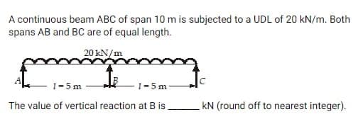 A continuous beam ABC of span 10 m is subjected to a UDL of 20 kN/m. Both
spans AB and BC are of equal length.
20 kN/m
1=5m
1=5m
The value of vertical reaction at B is.
kN (round off to nearest integer).