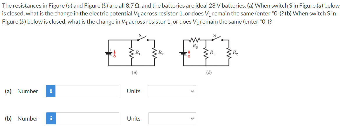 The resistances in Figure (a) and Figure (b) are all 8.7 02, and the batteries are ideal 28 V batteries. (a) When switch S in Figure (a) below
is closed, what is the change in the electric potential V₁ across resistor 1, or does V₁ remain the same (enter "O")? (b) When switch S in
Figure (b) below is closed, what is the change in V₁ across resistor 1, or does V₁ remain the same (enter "0")?
FA FA
R₂
R₂
(a)
(b)
(a) Number i
Units
(b) Number i
Units