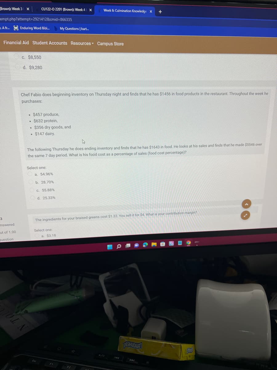 Brown): Week 3
CU122-0 2201 (Brown): Week 4 x
Week 6: Culmination Knowledge x
+
empt.php?attempt=2921412&cmid%=866335
A fr. Enduring Word Bibl.
b My Questions | bart.
Financial Aid Student Accounts Resources Campus Store
c. $8,550
d. $9,280
Chef Fabio does beginning inventory on Thursday night and finds that he has $1456 in food products in the restaurant. Throughout the week he
purchases:
• $457 produce,
• $632 protein,
• $356 dry goods, and
• $147 dairy.
The following Thursday he does ending inventory and finds that he has $1643 in food. He looks at his sales and finds that he made $5546 over
the same 7 day period. What is his food cost as a percentage of sales (food cost percentage)?
Select one:
a. 54.96%
b. 28.70%
c. 55.88%
d. 25.33%
The ingredients for your braised greens cost $1.32. You sell it for $4. What is your contribution margin?
nswered
Select one:
ut of 1.00
a. $3.18
question
F2
