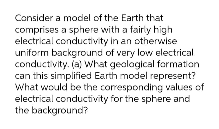 Consider a model of the Earth that
comprises a sphere with a fairly high
electrical conductivity in an otherwise
uniform background of very low electrical
conductivity. (a) What geological formation
can this simplified Earth model represent?
What would be the corresponding values of
electrical conductivity for the sphere and
the background?
