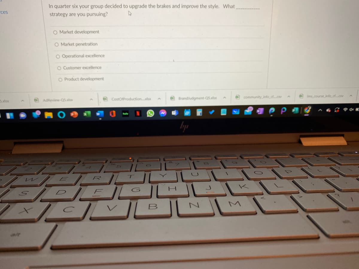 In quarter six your group decided to upgrade the brakes and improve the style. What
rces
strategy are you pursuing?
O Market development
O Market penetration
O Operational excellence
O Customer excellence
O Product development
6 CostOfProduction..dsx
a Brandludgment-Q5xlsx
O community info.cf.cs
Ims course info.cf...csv
5xdsx
b AdReview-Q5adsx
U
R
K
D
