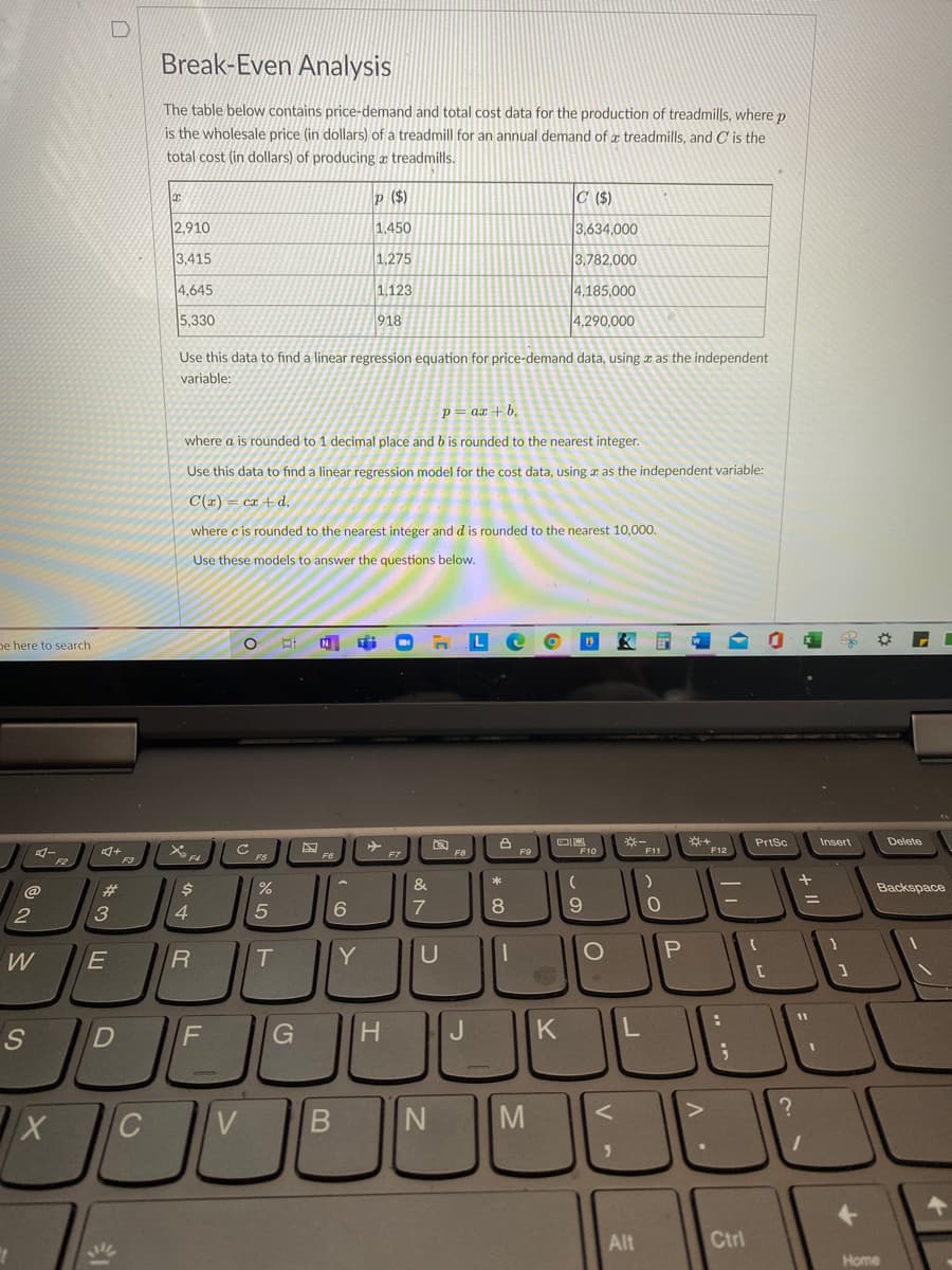 Break-Even Analysis
The table below contains price-demand and total cost data for the production of treadmills, where p
is the wholesale price (in dollars) of a treadmill for an annual demand of treadmills, and C is the
total cost (in dollars) of producing a treadmills.
p ($)
C ($)
2,910
1,450
3,634,000
3,415
1,275
3,782,000
4,645
1.123
4.185,000
5,330
918
4,290,000
Use this data to find a linear regression equation for price-demand data, using x as the independent
variable:
p= ax +b,
where a is rounded to 1 decimal place and b is rounded to the nearest integer.
Use this data to find a linear regression model for the cost data, using a as the independent variable:
C(r) = ca + d,
where c is rounded to the nearest integer and d is rounded to the nearest 10,00.
Use these models to answer the questions below.
pe here to search
N
L
DF10
PrtSc
Insert
Delete
F12
C FS
F8
F11
F2
F3
%
&
*
Backspace
@
2
4
6.
T.
Y
U
H.
K
V
Alt
Ctrl
Home
о
LE
