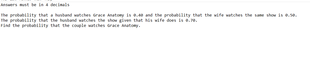 Answers must be in 4 decimals
The probability that a husband watches Grace Anatomy is 0.40 and the probability that the wife watches the same show is 0.50.
The probability that the husband watches the show given that his wife does is 0.70.
Find the probability that the couple watches Grace Anatomy.
