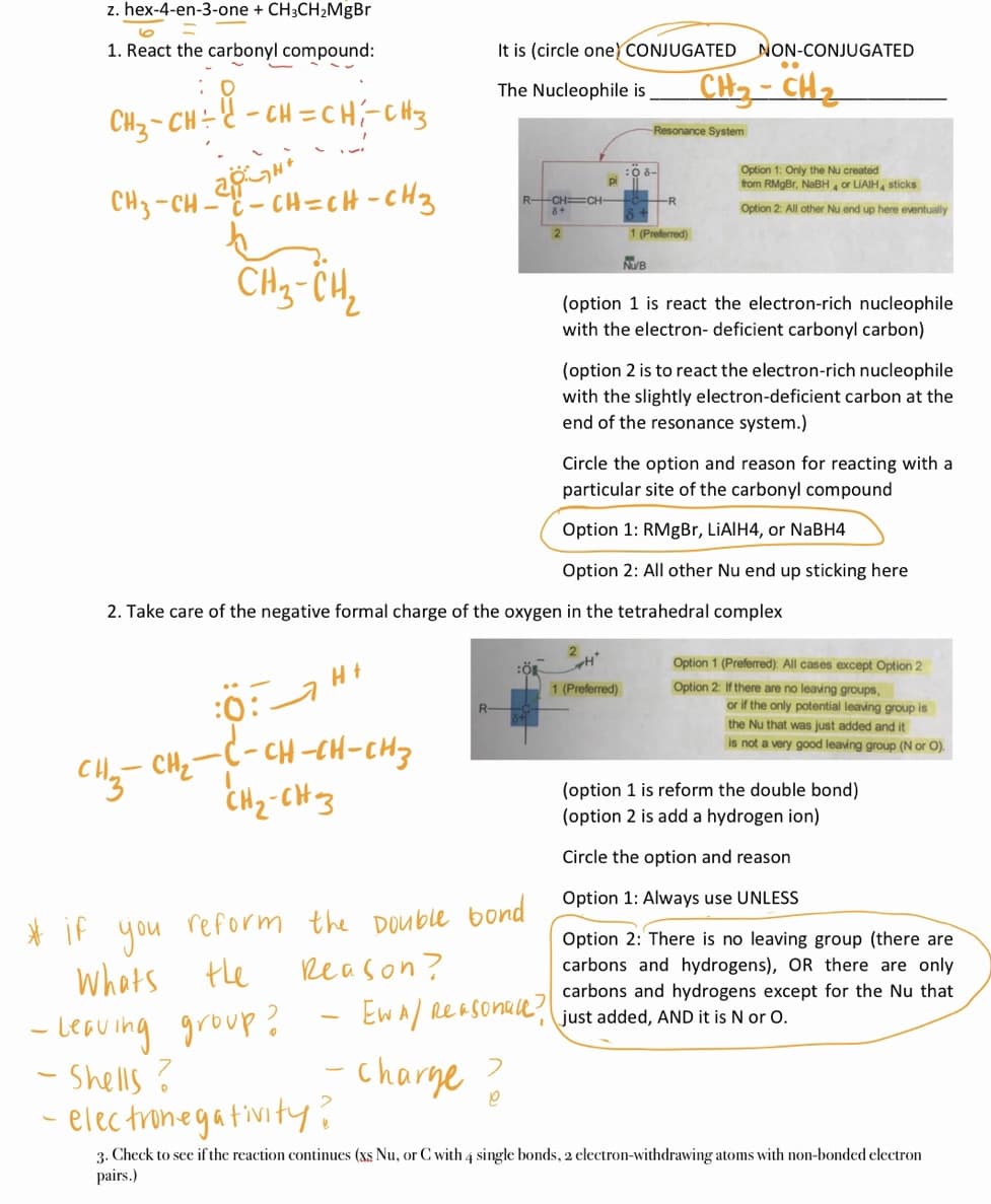 CH3 -CH 2CH=cH-CHz
z. hex-4-en-3-one + CH3CH2MgBr
1. React the carbonyl compound:
It is (circle one) CONJUGATED NON-CONJUGATED
CH- CH2
The Nucleophile is
CH3- CH
= ě - cH = CH;-CHts
Resonance System
Option 1: Only the Nu created
from RMgBr, NaBH or LIAIH, sticks
R
R-CH CH
8+
Option 2 All other Nu end up here eventually
1 (Preferred)
NUB
CHg-CH,
(option 1 is react the electron-rich nucleophile
with the electron- deficient carbonyl carbon)
(option 2 is to react the electron-rich nucleophile
with the slightly electron-deficient carbon at the
end of the resonance system.)
Circle the option and reason for reacting with a
particular site of the carbonyl compound
Option 1: RMgBr, LIAIH4, or NaBH4
Option 2: All other Nu end up sticking here
2. Take care of the negative formal charge of the oxygen in the tetrahedral complex
:0:a Ht
- CH-CH-CH3
CH2-CH3
Option 1 (Prefered). All cases except Option 2
1 (Preferred)
Option 2: If there are no leaving groups,
or if the only potential leaving group is
the Nu that was just added and it
is not a very good leaving group (N or O).
(option 1 is reform the double bond)
(option 2 is add a hydrogen ion)
Circle the option and reason
Option 1: Always use UNLESS
* if u reform the DOuble bond
you
Option 2: There is no leaving group (there are
whots tle
Reason?
carbons and hydrogens), OR there are only
carbons and hydrogens except for the Nu that
Ew A/ ReaSonae?
- LeGuing group?
- Shells ?
elec trinegativity?
just added, AND it is N or O.
|
charge
3. Check to see if the reaction continues (xs Nu, or C with 4 single bonds, 2 electron-withdrawing atoms with non-bonded electron
pairs.)
