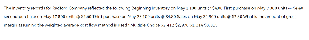 The inventory records for Radford Company reflected the following Beginning inventory on May 1 100 units @ $4.00 First purchase on May 7 300 units @ $4.40
second purchase on May 17 500 units @ $4.60 Third purchase on May 23 100 units @ $4.80 Sales on May 31 900 units @ $7.80 What is the amount of gross
margin assuming the weighted average cost flow method is used? Multiple Choice $2,412 $2,970 $1,314 $3,015