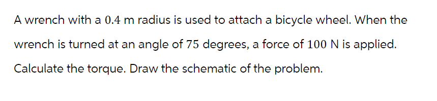 A wrench with a 0.4 m radius is used to attach a bicycle wheel. When the
wrench is turned at an angle of 75 degrees, a force of 100 N is applied.
Calculate the torque. Draw the schematic of the problem.