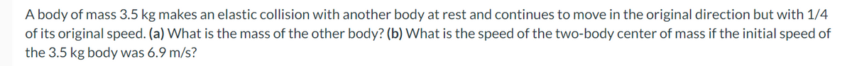 A body of mass 3.5 kg makes an elastic collision with another body at rest and continues to move in the original direction but with 1/4
of its original speed. (a) What is the mass of the other body? (b) What is the speed of the two-body center of mass if the initial speed of
the 3.5 kg body was 6.9 m/s?