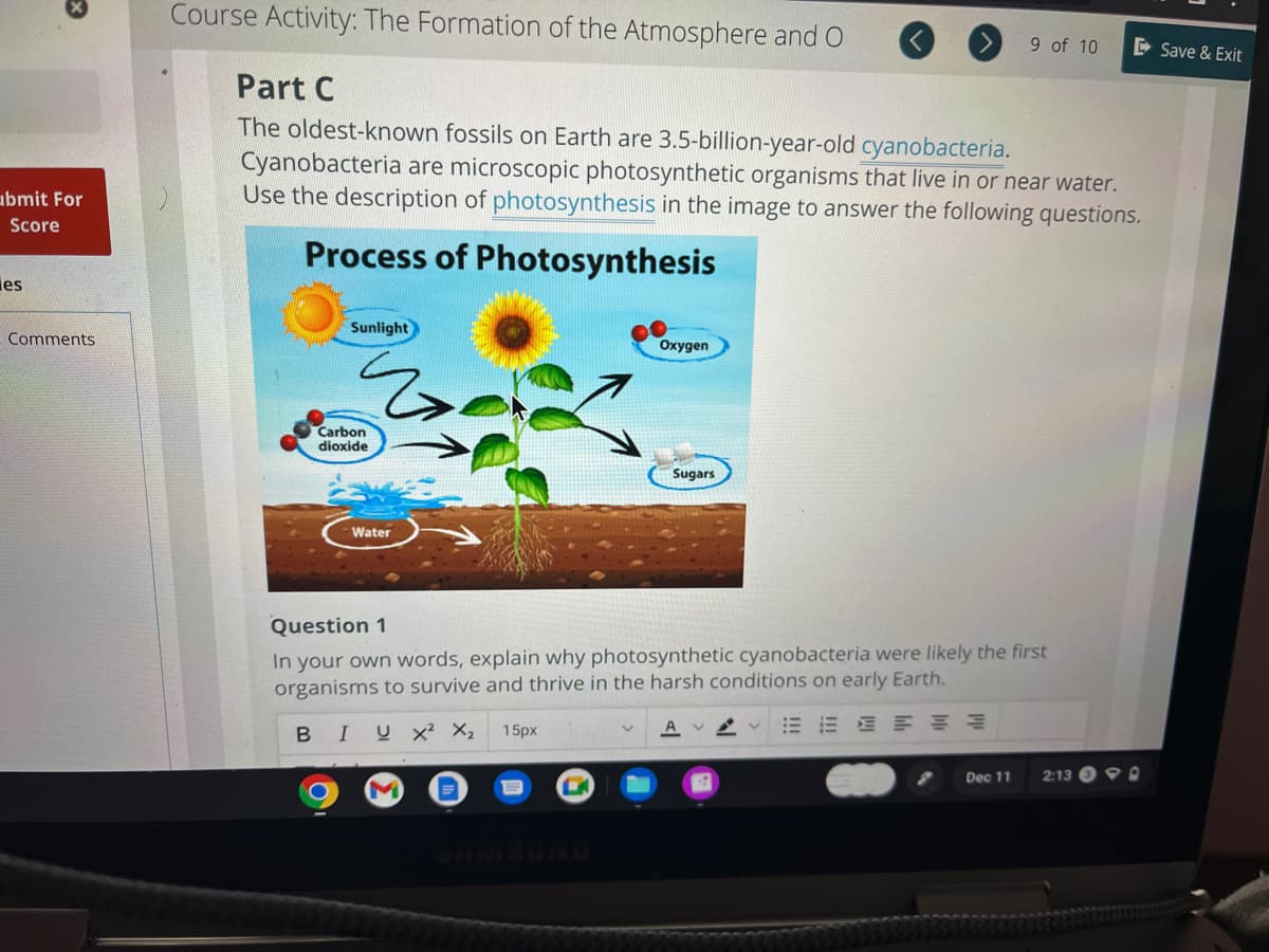 x
ubmit For
Score
es
Comments
Course Activity: The Formation of the Atmosphere and O
Part C
The oldest-known fossils on Earth are 3.5-billion-year-old cyanobacteria.
Cyanobacteria are microscopic photosynthetic organisms that live in or near water.
Use the description of photosynthesis in the image to answer the following questions.
Process of Photosynthesis
Sunlight
Carbon
dioxide
Water
M
Oxygen
L
Sugars
Question 1
In your own words, explain why photosynthetic cyanobacteria were likely the first
organisms to survive and thrive in the harsh conditions on early Earth.
BIUX² X₂ 15px
E 新
9 of 10
Dec 11
2:13
90
Save & Exit