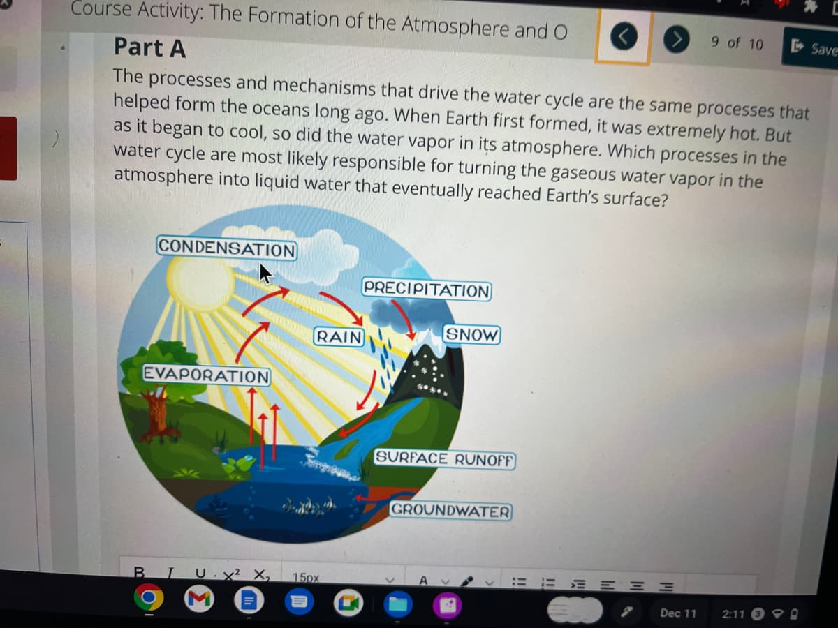 Course Activity: The Formation of the Atmosphere and O
Part A
The processes and mechanisms that drive the water cycle are the same processes that
helped form the oceans long ago. When Earth first formed, it was extremely hot. But
as it began to cool, so did the water vapor in its atmosphere. Which processes in the
water cycle are most likely responsible for turning the gaseous water vapor in the
atmosphere into liquid water that eventually reached Earth's surface?
CONDENSATION
EVAPORATION
RAIN
BTU. x² X₂ 15px
M
PRECIPITATION
SNOW
SURFACE RUNOFF
GROUNDWATER
A
EEEEE
-M
Dec 11
9 of 10
2:11
Save